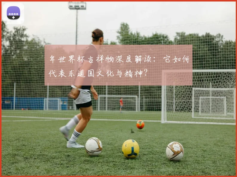 年世界杯吉祥物深度解读:它如何代表东道国文化与精神?