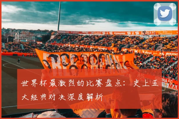 世界杯最激烈的比赛盘点：史上五大经典对决深度解析