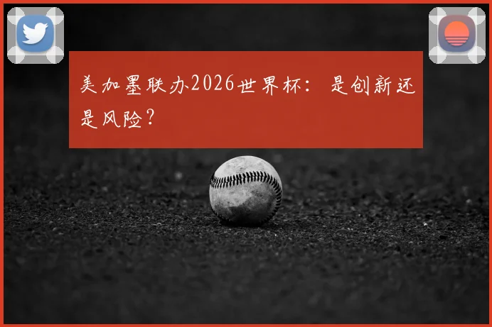 美加墨联办2026世界杯：是创新还是风险？