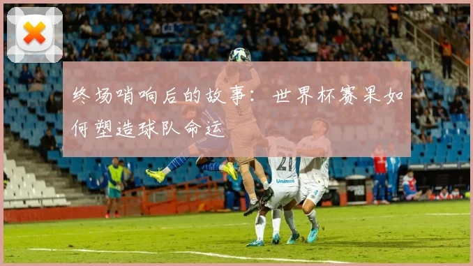 终场哨响后的故事：世界杯赛果如何塑造球队命运