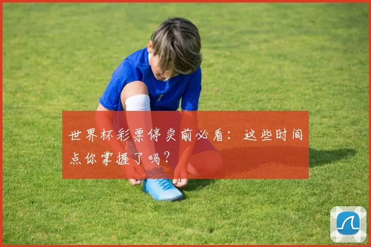 世界杯彩票停卖前必看：这些时间点你掌握了吗？