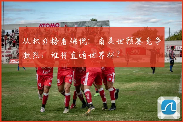 从积分榜看端倪:南美世预赛竞争激烈,谁将直通世界杯?