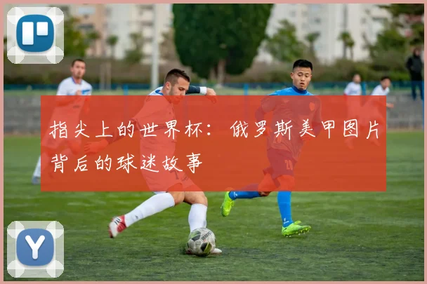 指尖上的世界杯：俄罗斯美甲图片背后的球迷故事