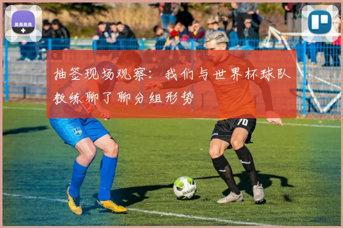 抽签现场观察：我们与世界杯球队教练聊了聊分组形势