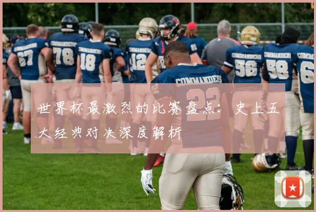 世界杯最激烈的比赛盘点:史上五大经典对决深度解析