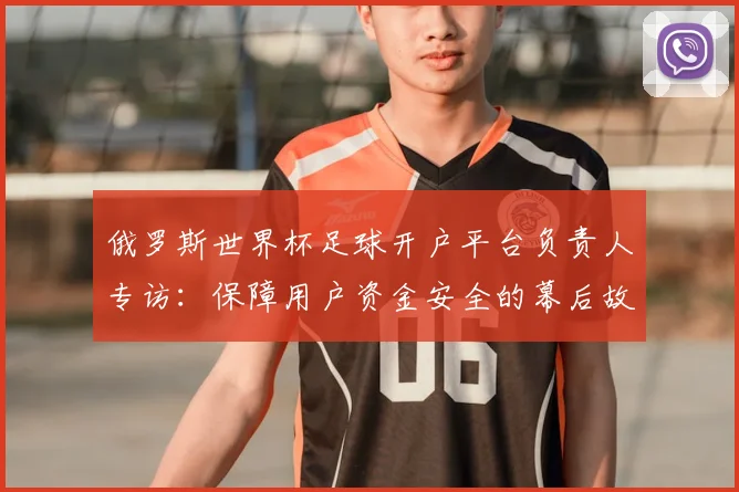 俄罗斯世界杯足球开户平台负责人专访：保障用户资金安全的幕后故事