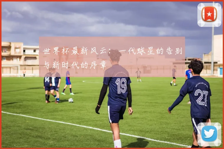 世界杯最新风云:一代球星的告别与新时代的序章