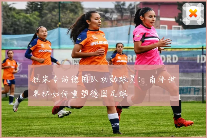 独家专访德国队功勋球员:南非世界杯如何重塑德国足球
