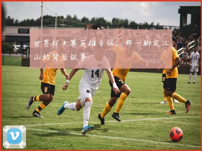 世界杯决赛英雄专访：那一脚定江山的背后故事