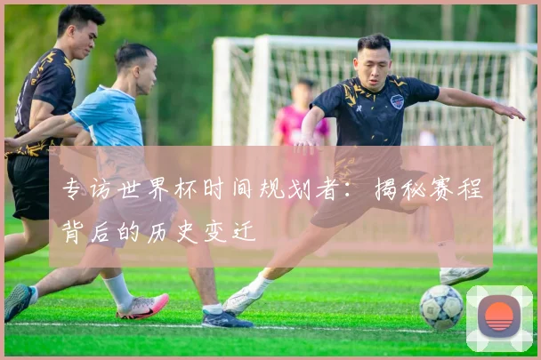 专访世界杯时间规划者：揭秘赛程背后的历史变迁