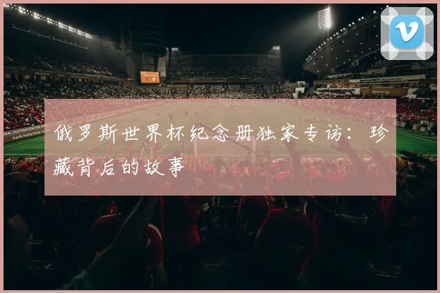 俄罗斯世界杯纪念册独家专访：珍藏背后的故事